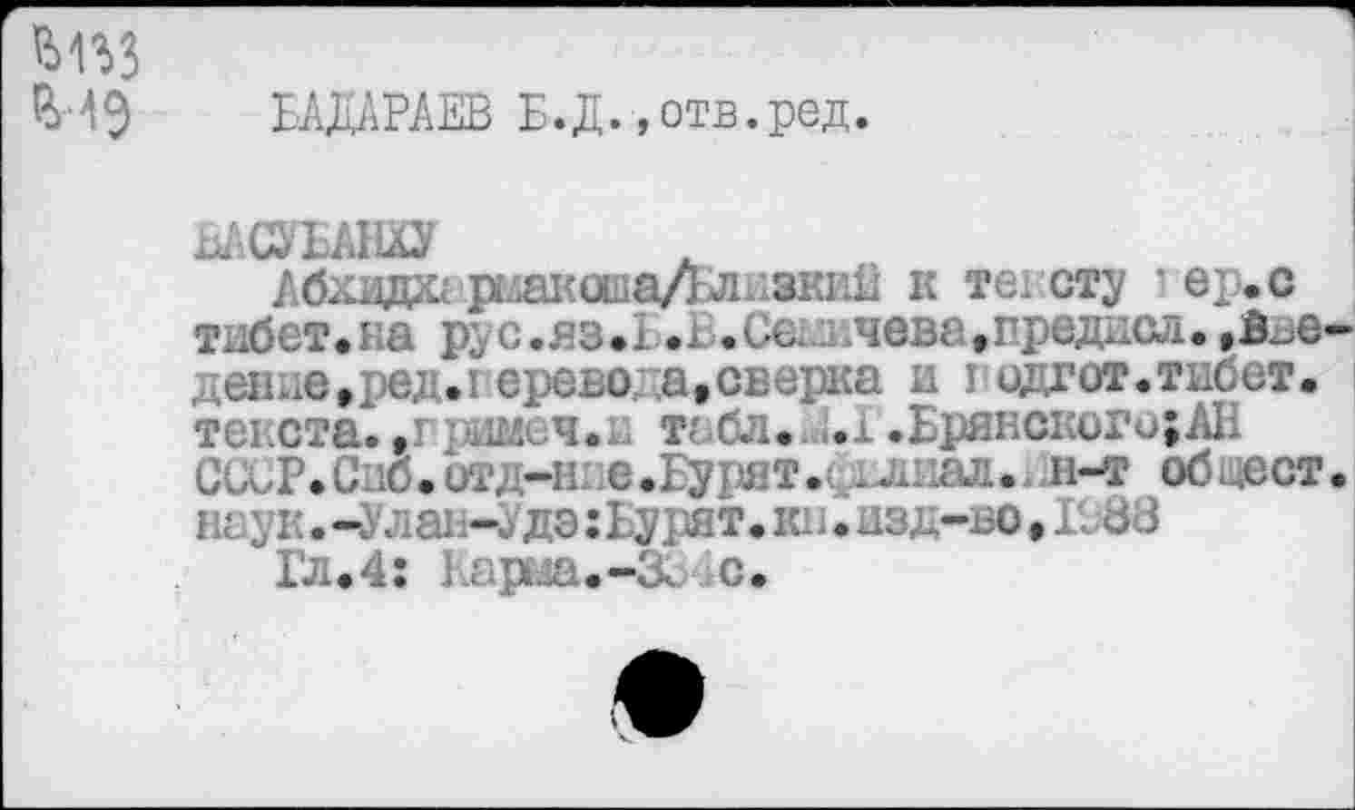 ﻿БАДАРАЕВ Б.Д.»отв.ред.
ВАСУБАНХУ
Абхида]»4акапа/Блнзки11 к те! сту ' е:.с тибет.на рус.яз.1.ь.Се ьчева,предиад.,В^е деиде»ред.1 еревода, сверка и подлог,тибет. текста., -.ааьч.!. табл. ;.1 .Брянскьго;АБ ССьР.Спб.стд-ние.Бурят.сдлиал.^л-т общест наук. -Улаь-да :Ьурят. кн. изд-во, К 88
Гл.4: карш.-Зг с.